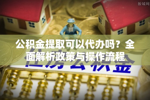振安公积金提取可以代办吗？全面解析政策与操作流程