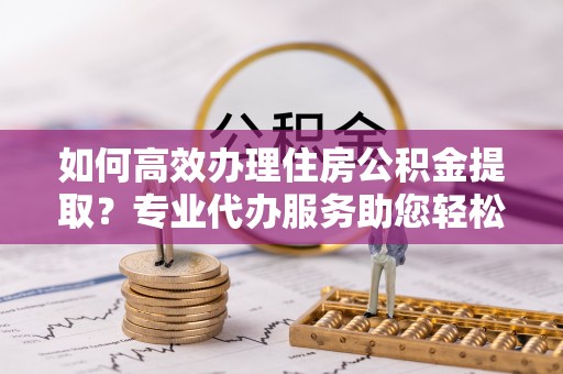 振安如何高效办理住房公积金提取？专业代办服务助您轻松搞定
