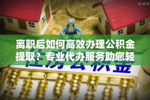 振安离职后如何高效办理公积金提取？专业代办服务助您轻松搞定