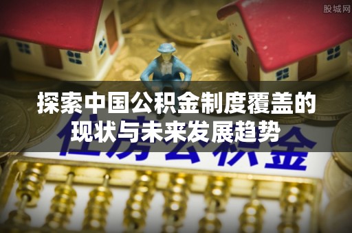 振安探索中国公积金制度覆盖的现状与未来发展趋势